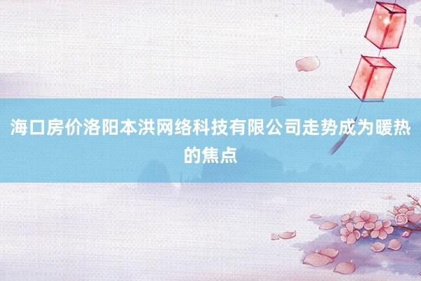 海口房价洛阳本洪网络科技有限公司走势成为暖热的焦点